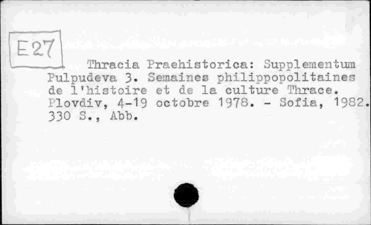 ﻿Е27
— ..--I Thracia Praehistorica: Supplementum Pulpudeva 3. Semaines philippopolitaines de l’histoire et de la culture Thrace. Plovdiv, 4-19 octobre 1978. - Sofia, 1982. 330 S., Abb.